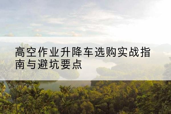 内丘升降车怎么选-高空作业升降车选购实战指南与避坑要点