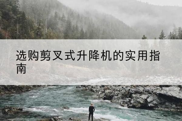 内丘剪叉式升降机怎么选-选购剪叉式升降机的实用指南