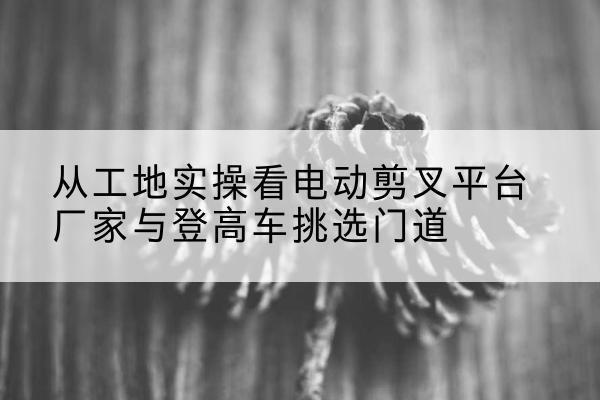 内丘电动剪叉升降平台厂家-从工地实操看电动剪叉平台厂家与登高车挑选门道