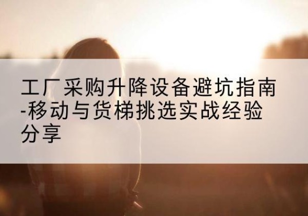 内丘移动式升降机怎么选-工厂采购升降设备避坑指南-移动与货梯挑选实战经验分享