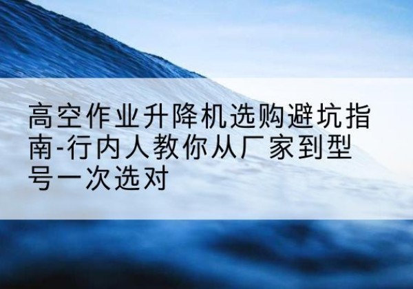 内丘升降平台厂家-高空作业升降机选购避坑指南-行内人教你从厂家到型号一次选对