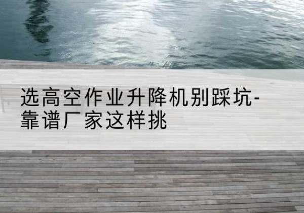内丘剪叉式升降机厂家-选高空作业升降机别踩坑-靠谱厂家这样挑