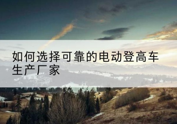 内丘电动登高车厂家-如何选择可靠的电动登高车生产厂家
