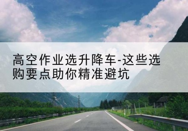 内丘升降车厂家-高空作业选升降车-这些选购要点助你*避坑