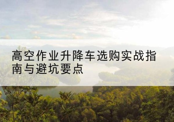 内丘升降车怎么选-高空作业升降车选购实战指南与避坑要点