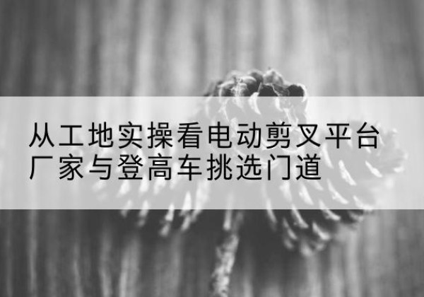 内丘电动剪叉升降平台厂家-从工地实操看电动剪叉平台厂家与登高车挑选门道