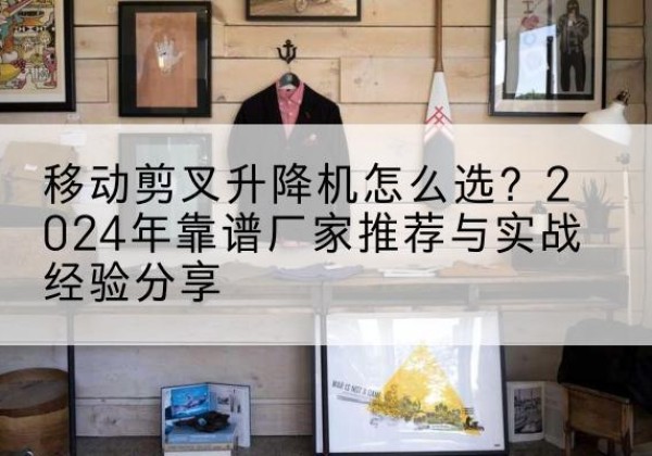 内丘升降平台厂家推荐-移动剪叉升降机怎么选？2024年靠谱厂家推荐与实战经验分享
