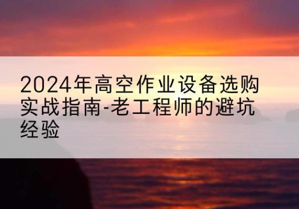 内丘高空作业升降机厂家推荐-2024年高空作业设备选购实战指南-老工程师的避坑经验